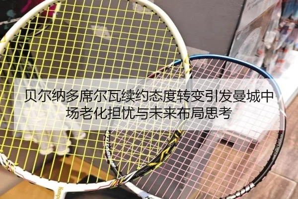 贝尔纳多席尔瓦续约态度转变引发曼城中场老化担忧与未来布局思考